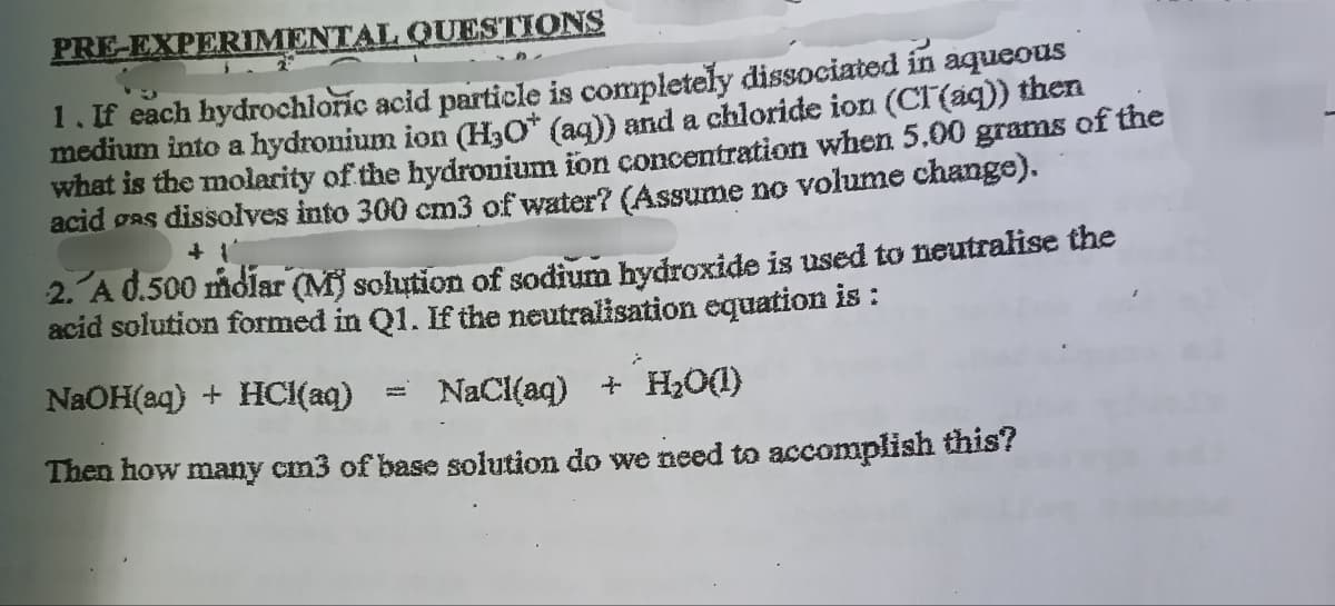 PRE-EXPERIMENTAL QUESTIONS
aqueous
1. If each hydrochloric acid particle is completely dissociated in
medium into a hydronium ion (H3O+ (aq)) and a chloride ion (Cl(aq)) then
what is the molarity of the hydronium ion concentration when 5.00 grams of the
acid gas dissolves into 300 cm3 of water? (Assume no volume change).
+1
2. A d.500 molar (M) solution of sodium hydroxide is used to neutralise the
acid solution formed in Q1. If the neutralisation equation is :
NaOH(aq) + HCl(aq) = NaCl(aq) + H2O(l)
Then how many cm3 of base solution do we need to accomplish this?