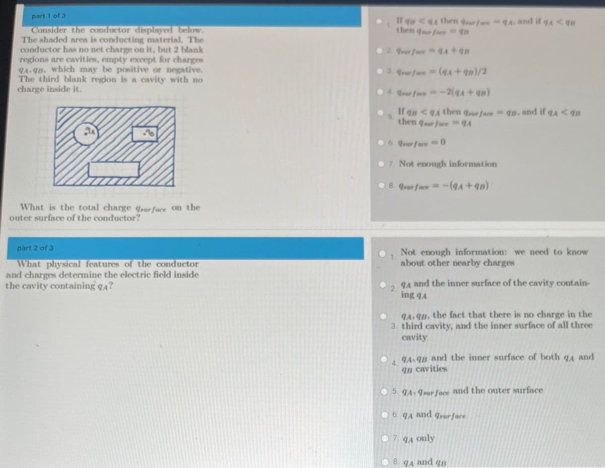 part 1 of 3
If qn<4 then qurfoce qA. and if qA<qs
then qr foce 4B
Consider the conductor displayed below.
The shaded area is conducting material. The
conductor has no net charge on it, but 2 blank
regions are cavities, empty except for charges
9A, 9B, which may be positive or negative.
The third blank region is a cavity with no
charge inside it.
O 2. rur face +
03. rerface D
Trur face=-2(qA +qn)
If qB <qA then qrur face
then qur foce qA
- q8, and if qa < qB
6. surface
O 7. Not enough information
8. surface =
What is the total charge qour face on the
outer surface of the conductor?
part 2 of 3
Not enough information: we need to know
about other nearby charges
What physical features of the conductor
and charges determine the electric field inside
the cavity containing q4?
gA and the inner surface of the cavity contain-
2.
ing qA
A, qB, the fact that there is no charge in the
3. third cavity, and the inner surface of all three
cavity
and the inner surface of both qA and
4.
IB cavities
5. JA: 9sur face and the outer surface
6. qA
and
Isur face
07. qA only
8. qA and qB
