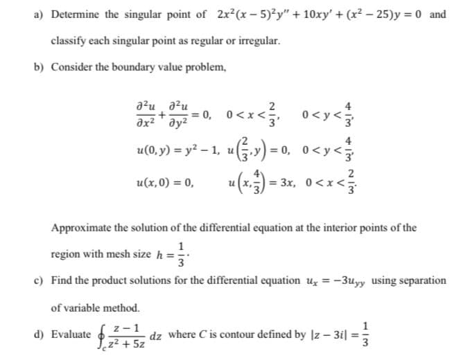 a) Determine the singular point of 2x²(x-5)?y" + 10xy' + (x² – 25)y = 0 and
classify each singular point as regular or irregular.
b) Consider the boundary value problem,
a?u a?u
ax2 ' ay?
= 0, 0<x<
o<x< 0<y<
2
0<y<3
u(0, y) = y² – 1, u) = 0, 0<y<
2
u(x.)
= 3x, 0<x<
u(x,0) = 0,
Approximate the solution of the differential equation at the interior points of the
region with mesh size h =
3
c) Find the product solutions for the differential equation uz = -3uyy using separation
of variable method.
z-1
d) Evaluate
dz where C is contour defined by Iz – 3i|
Yz2 + 5z
1/3
