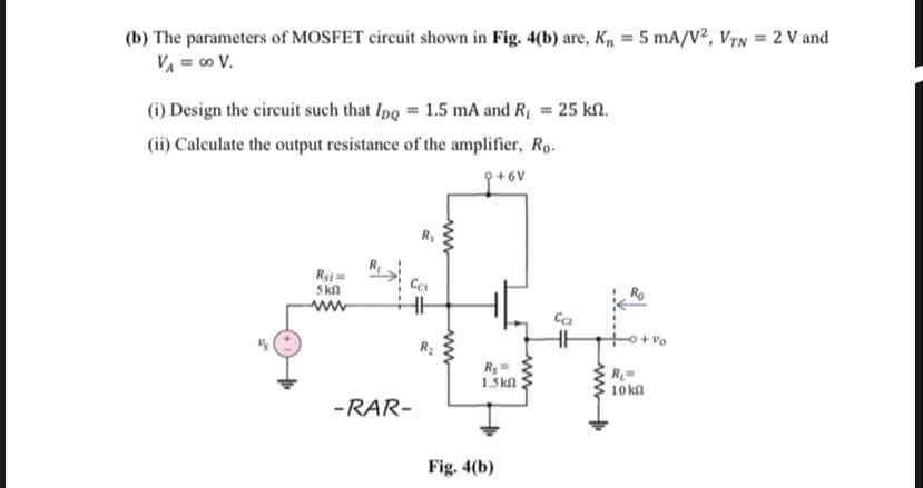 (b) The parameters of MOSFET circuit shown in Fig. 4(b) are, K, = 5 mA/V², VyN = 2 V and
VA = c0 V.
(i) Design the circuit such that Ipo = 1.5 mA and R = 25 k2.
(ii) Calculate the output resistance of the amplifier, Ro.
Rsi=
Skn
ww
1.5 kl
10 kn
-RAR-
Fig. 4(b)
