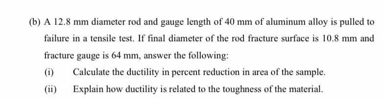 (b) A 12.8 mm diameter rod and gauge length of 40 mm of aluminum alloy is pulled to
failure in a tensile test. If final diameter of the rod fracture surface is 10.8 mm and
fracture gauge is 64 mm, answer the following:
(i)
Calculate the ductility in percent reduction in area of the sample.
(ii)
Explain how ductility is related to the toughness of the material.
