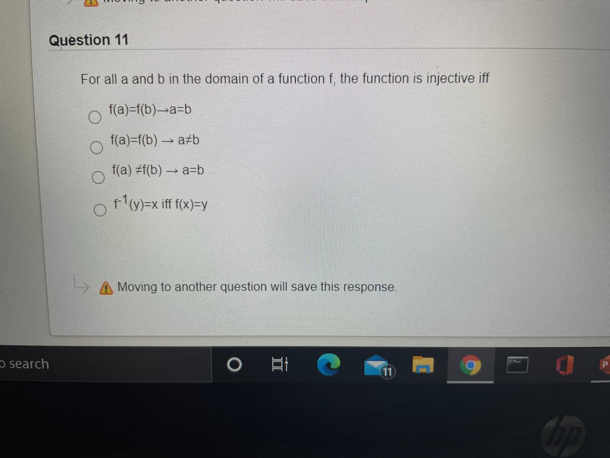 Question 11
For all a and b in the domain of a function f, the function is injective iff
f(a)=f(b)→a3b
f(a)=f(b) a b
f(a) #f(b) a=b
y)=x iff f(x)=y
Moving to another question will save this response.
o search
