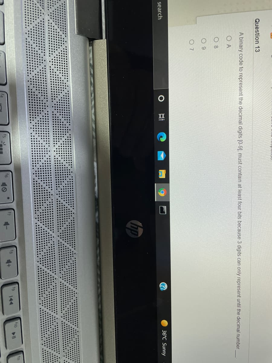 Question 13
A binary code to represent the decimal digits [0-9], must contain at least four bits because 3 digits can only represent until the decimal number
O A
O 8
O 9
O 7
search
36°C Sunny
hp
fho
fg
fg
144
10
