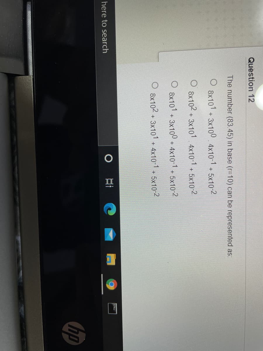 Question 12
The number (83.45) in base (r=10) can be represented as:
8x101 + 3x100 4x10-1 + 5x10-2
8x102 + 3x101.4x10-1 + 5x10-2
8x101 + 3x100 + 4x10-1 + 5x10-2
O 8x102 + 3x101 + 4x10-1 + 5x10-2
here to search
hp
