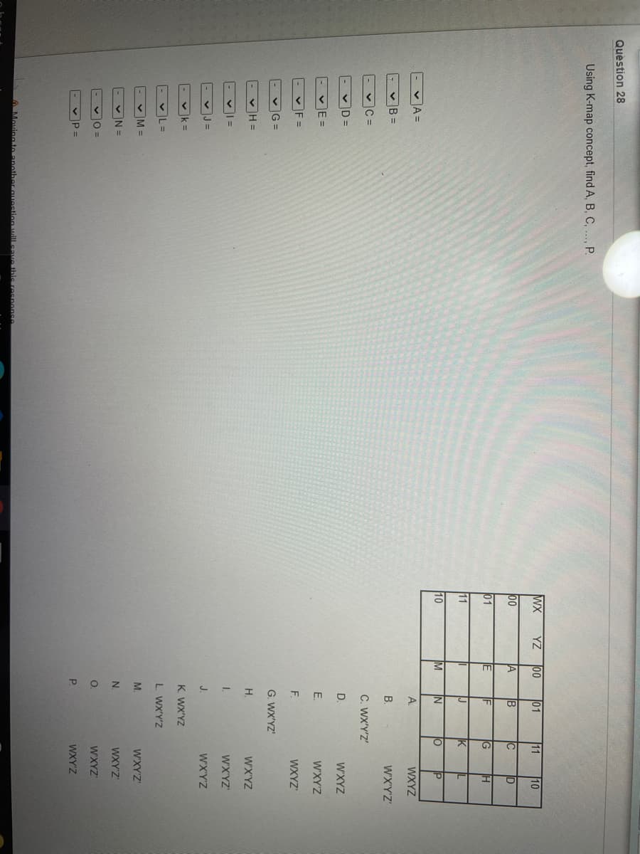 o z 3
Quèstion 28
Using K-map concept, find A, B, C,..., P.
WX
YZ
00
01
11
10
00
A
IB
C
ID
01
E
IF
IG
11
J
IK
10
IM
IN
lo
IP
- vA =
A.
WXYZ
- v B =
B.
WX'Y'Z'
- vC =
C. WX'Y'Z'
VD =
D.
WXYZ
- vE =
E.
WXY'Z
- vF =
WXYZ"
F.
- vG =
G. WX'YZ'
v H =
H.
W'X'YZ
I.
WX'YZ'
- vJ =
J.
WX'Y'Z
- v k=
K. WX'YZ
- vL=
L WX'Y'Z
- v M =
WXY'Z
N.
WXY'Z
v0 =
WXYZ
- v P =
WXY'Z
Moving to another guestion will cave this response
