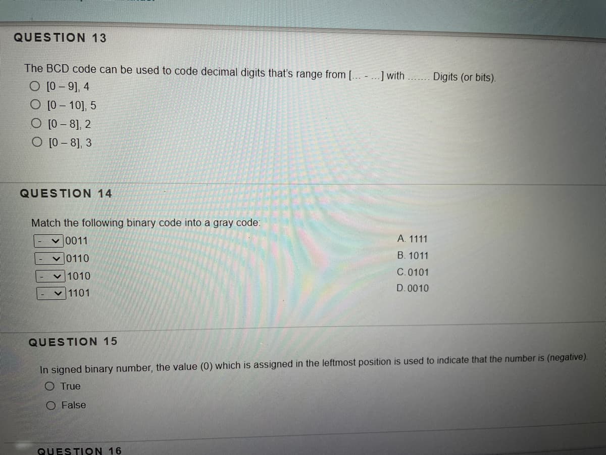 QUESTION 13
The BCD code can be used to code decimal digits that's range from [... - ...] with
Digits (or bits).
O [0 – 9], 4
O [0 – 10], 5
O [0 - 8], 2
O [0 - 8], 3
QUESTION 14
Match the following binary code into a gray code:
v 0011
А. 1111
v 0110
B. 1011
C.0101
v 1010
D. 0010
1101
QUESTION 15
In signed binary number, the value (0) which is assigned in the leftmost position is used to indicate that the number is (negative).
O True
O False
QUESTION 16
