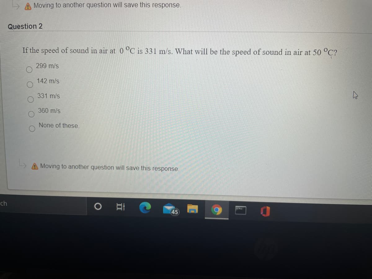 A Moving to another question will save this response.
Question 2
If the speed of sound in air at 0 °C is 331 m/s. What will be the speed of sound in air at 50 °C?
299 m/s
142 m/s
331 m/s
360 m/s
None of these.
AMoving to another question will save this response.
ch
45
