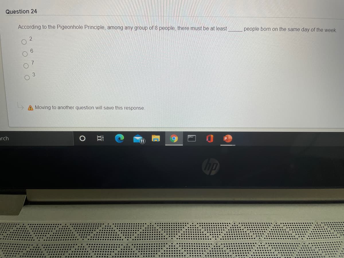 Question 24
According to the Pigeonhole Principle, among any group of 8 people, there must be at least
people born on the same day of the week.
6.
A Moving to another question will save this response.
arch
11
hp
