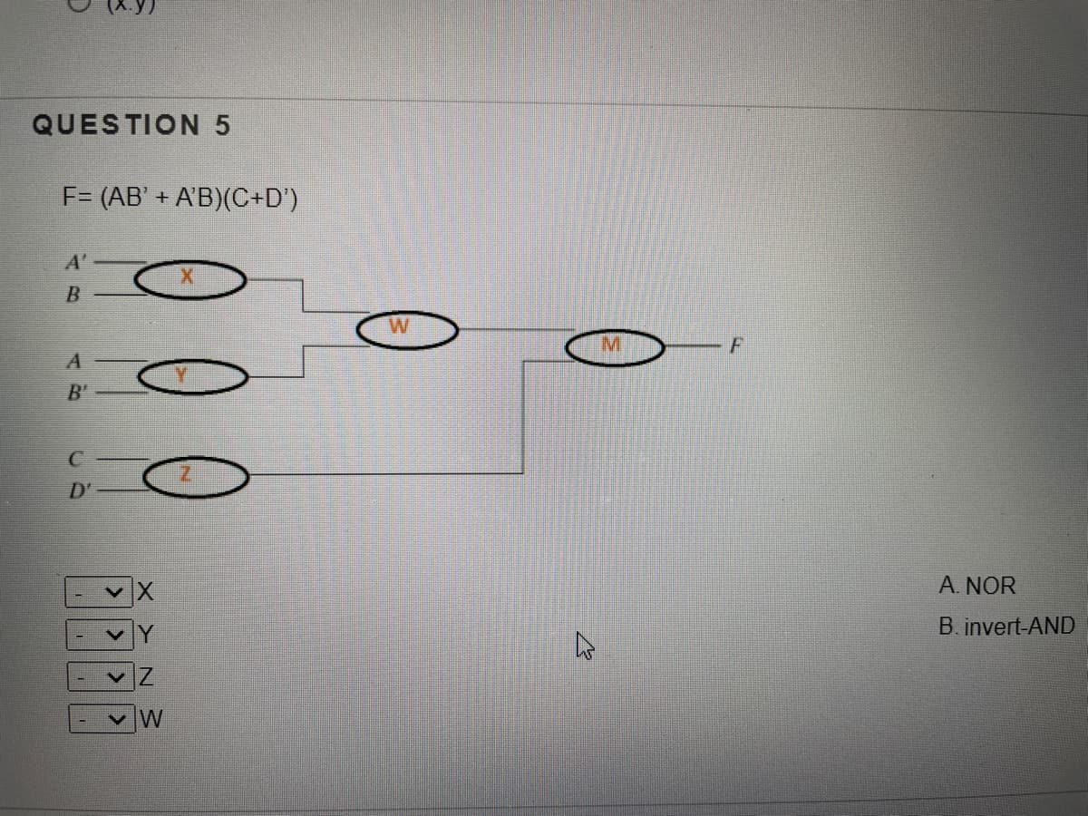 QUESTION 5
F= (AB' + A'B)(C+D')
A'
B
W
M.
F
B'
D'
A. NOR
B. invert-AND
Z.
W
