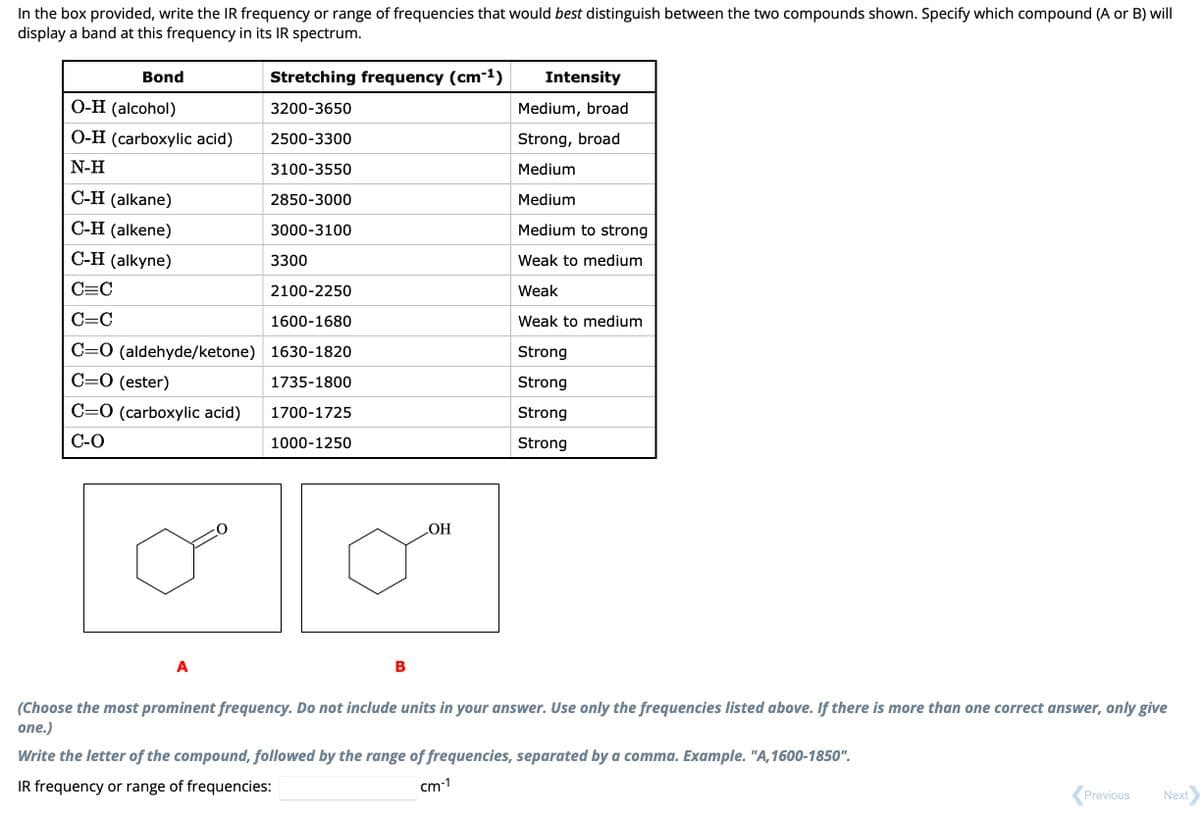 In the box provided, write the IR frequency or range of frequencies that would best distinguish between the two compounds shown. Specify which compound (A or B) will
display a band at this frequency in its IR spectrum.
Bond
O-H (alcohol)
O-H (carboxylic acid)
N-H
Stretching frequency (cm-¹)
3200-3650
2500-3300
3100-3550
2850-3000
3000-3100
C-H (alkane)
C-H (alkene)
C-H (alkyne)
C=C
2100-2250
C=C
1600-1680
C=O (aldehyde/ketone) 1630-1820
C=O (ester)
1735-1800
1700-1725
C=O (carboxylic acid)
C-O
1000-1250
A
3300
B
OH
Intensity
Medium, broad
Strong, broad
Medium
Medium
Medium to strong
Weak to medium
Weak
Weak to medium
Strong
Strong
Strong
Strong
(Choose the most prominent frequency. Do not include units in your answer. Use only the frequencies listed above. If there is more than one correct answer, only give
one.)
Write the letter of the compound, followed by the range of frequencies, separated by a comma. Example. "A,1600-1850".
IR frequency or range of frequencies:
cm-1
Previous
Next