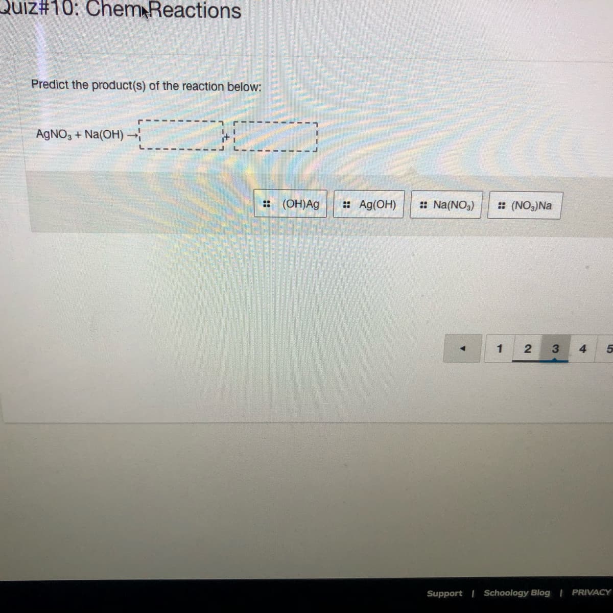 Quiz#10: Chem Reactions
Predict the product(s) of the reaction below:
AGNO, + Na(OH)
: (OH)Ag
:: Ag(OH)
: Na(NO,)
: (NO3)Na
1
3
4
Support | Schoology Blog | PRIVACY
2.
