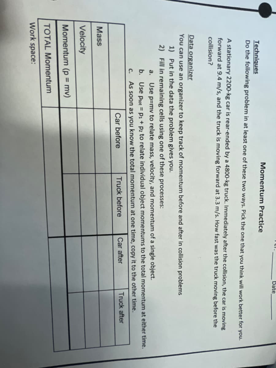 Date
Momentum Practice
Techniques
Do the following problem in at least one of these two ways. Pick the one that you think will work better for you.
A stationary 2200-kg car is rear-ended by a 4800-kg truck. Immediately after the collision, the car is moving
forward at 9.4 m/s, and the truck is moving forward at 3.3 m/s. How fast was the truck moving before the
collision?
Data organizer
You can use an organizer to keep track of momentum before and after in collision problems
1) Put in the data the problem gives you.
2) Fill in remaining cells using one of these processes:
a.
Use p=mv to relate mass, velocity, and momentum of a single object.
b. Use Prot = P1 + p2 to relate individual object momentums to the total momentum at either time.
C. As soon as you know the total momentum at one time, copy it to the other time.
Car before
Truck before
Car after
Truck after
Mass
Velocity
Momentum (p = mv)
%3D
TOTAL Momentum
Work space:
