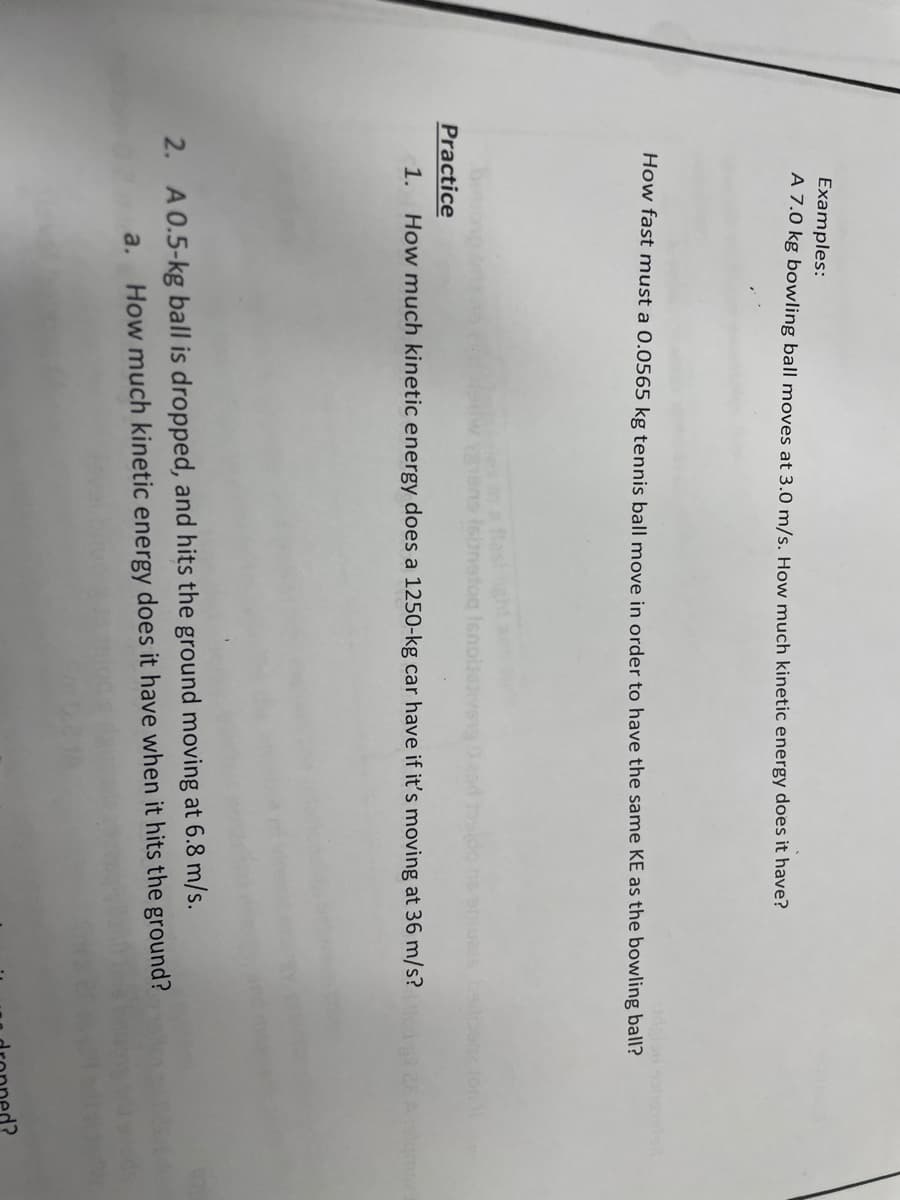 Examples:
A 7.0 kg bowling ball moves at 3.0 m/s. How much kinetic energy does it have?
How fast must a 0.0565 kg tennis ball move in order to have the same KE as the bowling ball?
n a flashght a
hens Isbnetog Ienolien
baili
Practice
1.
How much kinetic energy does a 1250-kg car have if it's moving at 36 m/s?
2. A 0.5-kg ball is dropped, and hits the ground moving at 6.8 m/s.
How much kinetic energy does it have when it hits the ground?
a.
