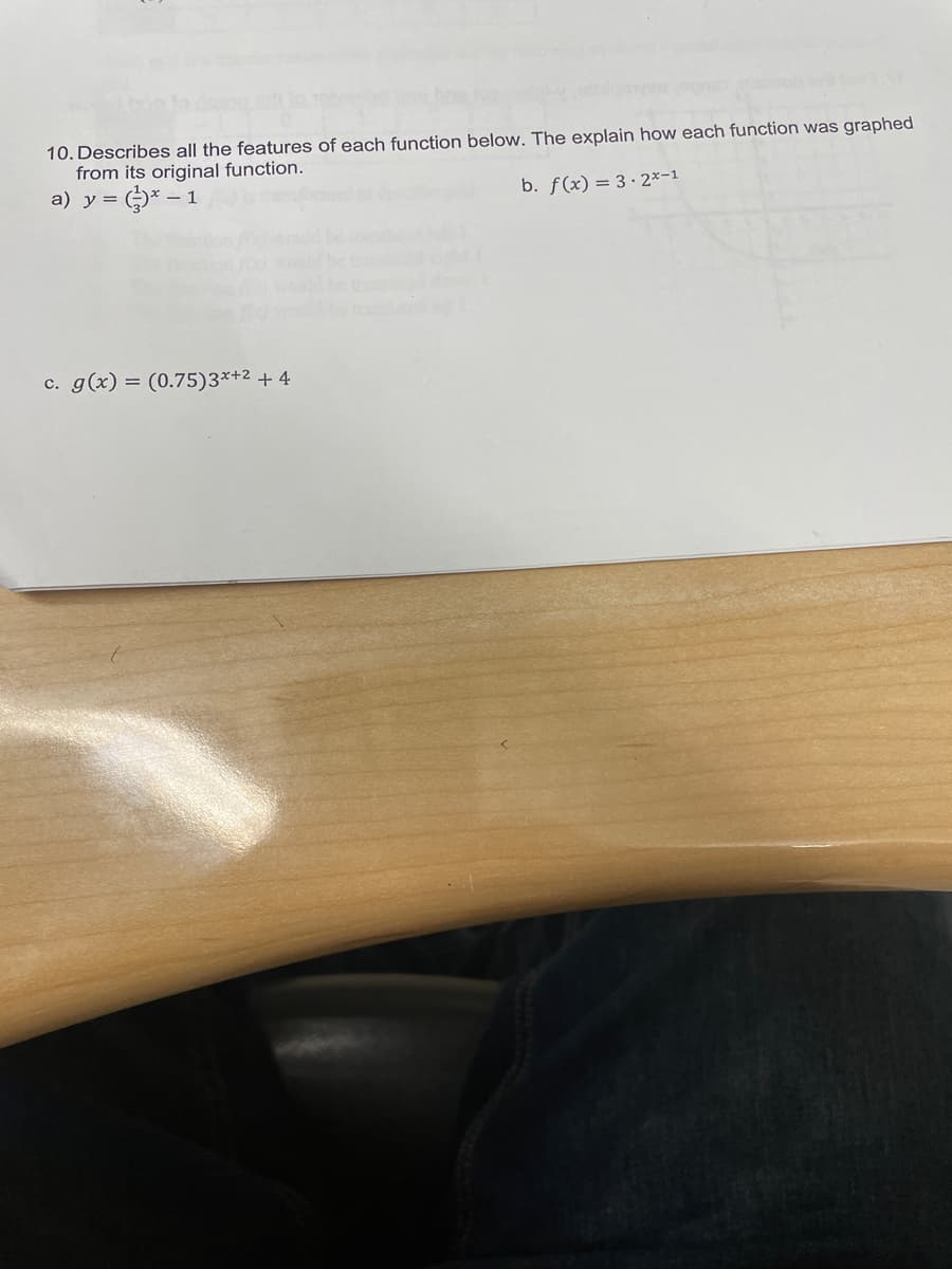 10. Describes all the features of each function below. The explain how each function was graphed
from its original function.
)* – 1
a) y =
b. f(x) = 3 · 2×-1
c. g(x) = (0.75)3*+2 + 4

