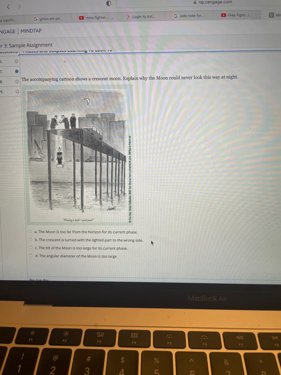 a signific...
NGAGE MINDTAP
6.
<>
7.
er 3: Sample Assignment
MESSIVIES là là thuộc một thao tác thuật là là thuốc thao tao là ở phát hát theo một thao theo tiết lộ đo ở tư theo tiết thiết kế thi là thật
8.
9.
O
C
G girion em po...
O
O Icon Key
8-
F1
The accompanying cartoon shows a crescent moon. Explain why the Moon could never look this way at night.
O
▸mma fighter...
@
2
a. The Moon is too far from the horizon for its current phase.
Ob. The crescent is turned with the lighted part to the wrong side.
Oc. The tilt of the Moon is too large for its current phase.
Od. The angular diameter of the Moon is too large.
2
Fixing a leak and your
F2
#
3
that
20
F3
> Login to Azt...
$
4
All Rights Reserved
000
000
F4
t
%
F5
G side note for...
ng.cengage.com
MacBook Air
A
6
Free Fight: J...
F6
&
F7
*
C Min
DII
FB