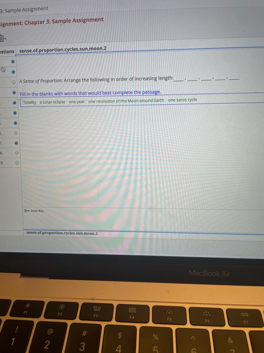 3: Sample Assignment
signment: Chapter 3: Sample Assignment
estions sense.of.proportion.cycles.sun.moon.2
..
5.
7.
8.
9.
●
●
●
O
●
A Sense of Proportion: Arrange the following in order of increasing length:
Fill in the blanks with words that would best complete the passage.
Totality a lunar eclipse one year one revolution of the Moon around Earth one saros cycle
O
O
1
Icon Key
sense.of.proportion.cycles.sun.moon.2
F1
@
2
F2
#3
20
F3-
$
st
4
000
F4
%
F5
BE
MacBook Air
6
F6
&
g
F7