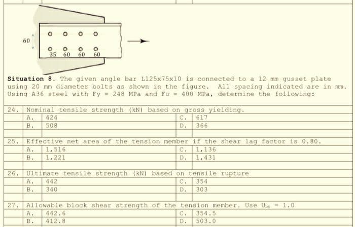 25.
60
26.
27.
O
Situation 8. The given angle bar L125x75x10 is connected to a 12 mm gusset plate.
using 20 mm diameter bolts as shown in the figure. All spacing indicated are in mm.
Using A36 steel with Fy= 248 MPa and Fu = 400 MPa, determine the following:
A. 424
B.
508
35 60
24. Nominal tensile strength (kN) based on gross yielding.
617
366
PAR
O
A.
B.
O
60
O
442
340
60
Effective net area of the tension member
A. 1,516
B. 1,221
C.
D.
Ultimate tensile strength (kN) based on tensile rupture
C.
354
D.
303
D.
if the shear lag factor is 0.80.
1,136
1,431
Allowable block shear strength of the tension member. Use Up = 1.0
A. 442.6
C. 354.5
B.
412.8
D.
503.0