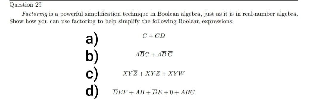 Question 29
Factoring is a powerful simplification technique in Boolean algebra, just as it is in real-number algebra.
Show how you can use factoring to help simplify the following Boolean expressions:
a)
d)
C+CD
ABC + ABC
XYZ + XYZ + XYW
DEF + AB+DE+0+ ABC