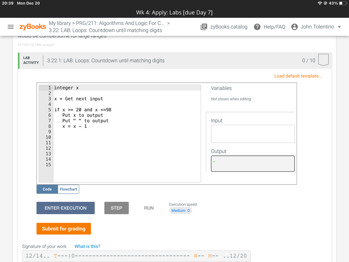 20:39 Mon Dec 20
43%
Wk 4: Apply: Labs [due Day 7]
= zyBooks
My library > PRG/211: Algorithms And Logic For C. >
3.22: LAB: Loops: Countdown until matching digits
E zyBooks catalog
? Help/FAQ 8 John Tolentino
VVOUIU N T LUITIDTI SUITIE TUI Taiyo Tanyes.
371120.2321490.qx3zqy7
LAB
3.22.1: LAB: Loops: Countdown until matching digits
0/ 10
АCTIVITY
Load default template...
1 integer x
Variables
2
3 x = Get next input
Not shown when editing
4
5 if x >= 20 and x <=98
Put x to output
to output
7
Put
Input
%3D
8.
X = X
1
9
10
11
12
Output
13
14
15
Code
Flowchart
Execution speed
ENTER EXECUTION
STEF
RUN
Medium O
Submit for grading
Signature of your work
What is this?
12/14.. T---|0-
W-- M-- ..12/20
