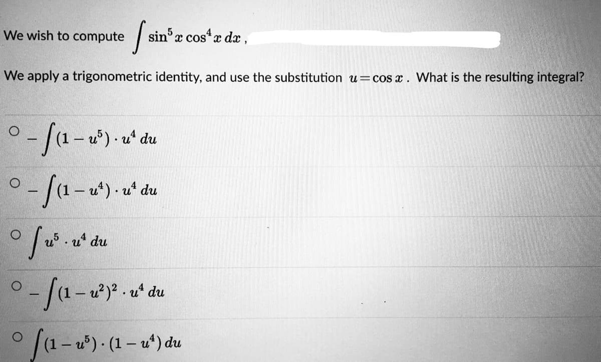 We wish to compute
sin'x cos* x dx,
We apply a trigonometric identity, and use the substitution u=cos x. What is the resulting integral?
-/1-u)-u' du
-/a-a)-a'du
u*) ·
5.u du
|(1- u) - (1– u*) du
