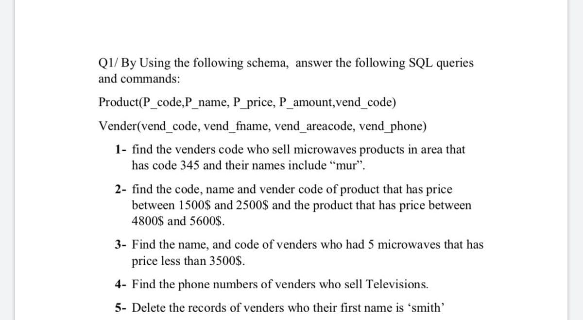 QI/ By Using the following schema, answer the following SQL queries
and commands:
Product(P_code,P_name, P_price, P_amount,vend_code)
Vender(vend_code, vend_fname, vend_areacode, vend_phone)
1- find the venders code who sell microwaves products in area that
has code 345 and their names include “mur".
2- find the code, name and vender code of product that has price
between 1500$ and 2500$ and the product that has price between
4800$ and 5600$.
3- Find the name, and code of venders who had 5 microwaves that has
price less than 3500$.
4- Find the phone numbers of venders who sell Televisions.
5- Delete the records of venders who their first name is 'smith'
