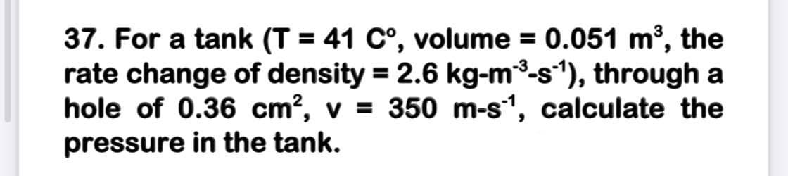 37. For a tank (T = 41 C°, volume = 0.051 m³, the
rate change of density = 2.6 kg-m3-s*), through a
hole of 0.36 cm?, v = 350 m-s1, calculate the
pressure in the tank.
