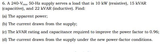 6. A 240-Vms 50-Hz supply serves a load that is 10 kW (resistive), 15 KVAR
(capacitive), and 22 KVAR (inductive). Find:
(a) The apparent power;
(b) The current drawn from the supply;
(c) The KVAR rating and capacitance required to improve the power factor to 0.96;
(d) The current drawn from the supply under the new power-factor conditions.
