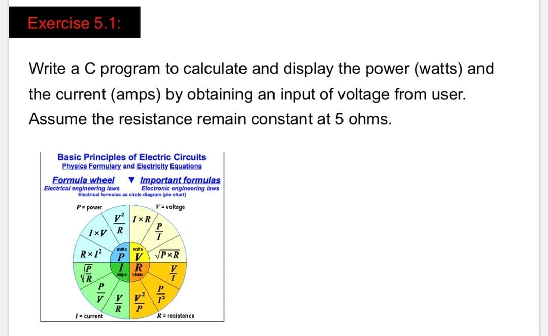 Exercise 5.1:
Write a C program to calculate and display the power (watts) and
the current (amps) by obtaining an input of voltage from user.
Assume the resistance remain constant at 5 ohms.
Basic Principles of Electric Circuits
Physics Formulary and Electricity Equations
Formula wheel
Electrical engineering laws
v Important formulas
Electronic engineering laws
Electrical formulas as circle diagram (pie chart)
P= power
V= voltage
v' IxR
Ixv R
watts
volts
P V
VPXR
P
VR
IR
anps ohms
V
R
I= current
P
R= resistance
