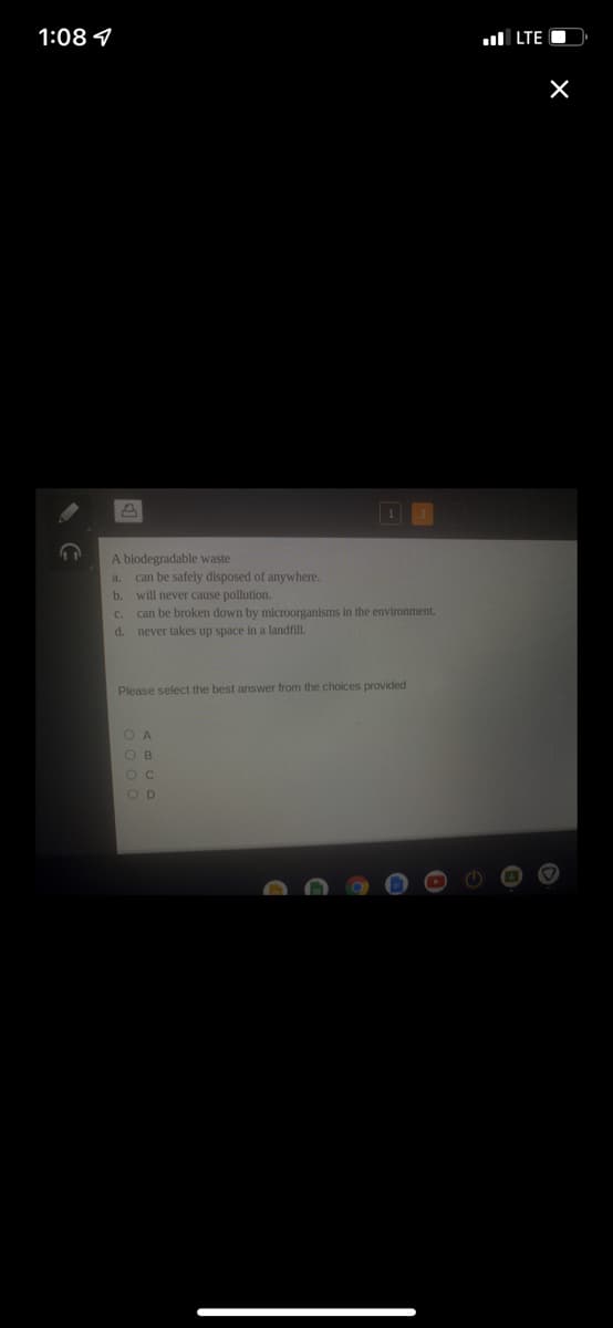 1:08 4
ul LTE O
A biodegradable waste
can be safely disposed of anywhere.
b. will never cause pollution.
a.
can be broken down by microorganisms in the environment.
never takes up space in a landfill.
C.
d.
Please select the best answer from the choices provided
O A
O B
O C
O D
