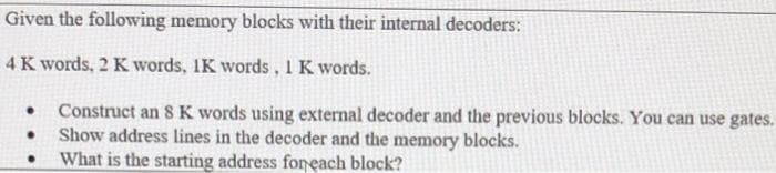 Given the following memory blocks with their internal decoders:
4 K words, 2 K words, 1K words, 1 K words.
Construct an 8 K words using external decoder and the previous blocks. You can use gates.
Show address lines in the decoder and the memory blocks.
What is the starting address foneach block?
