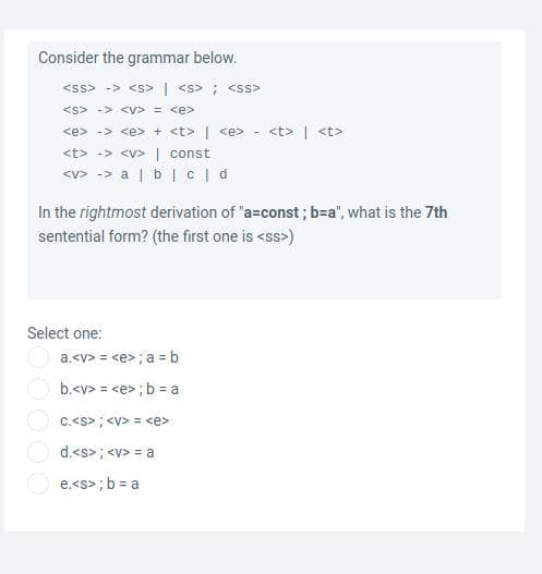 Consider the grammar below.
<ss> -> <s> | <s> ; <ss>
<s> -> <V> = <e>
<e> -> <e> + <t> | <e> - <t> | <t>
<t> -> <v>| const
<v> -> a | b| c|d
In the rightmost derivation of "a=const ; b=a", what is the 7th
sentential form? (the first one is <ss>)
Select one:
a.<v> = <e>; a = b
b.<v> = <e>;b = a
C.<s>; <v> = <e>
d.<s>; <v> = a
e.<s> ; b = a
