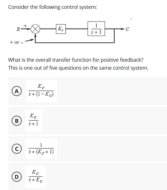 Consider the following control system:
K.
s+1
+ or –
What is the overall transfer function for positive feedback?
This is one out of five questions on the same control system.
Ko
A
s+ (1- K)
K.
B
s+ 1
1
s+ (Ko+ 1)
D)
s+ Kc
