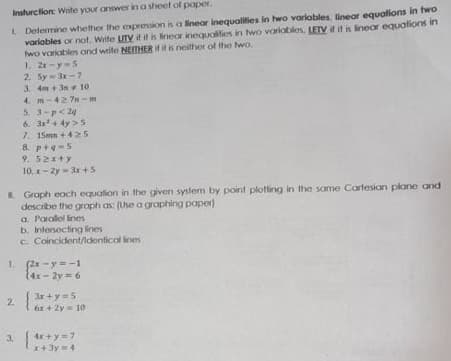 Insturction: Write your answer in a sheet of paper.
L Delermine whether the expression is a linear inequalities in two variables, linear equations in two
varlables or not. Write UTV if it is fineor inequalities in two variobles, LETV if it is linear equalions in
wo variables and weite NEITHER if it is neither of the wo.
1. 2x-y5
2. Sy 3r- 7
3. 4m + 3n 10
4. m-42 7n-m
5. 3-p<24
6. a+ 4y >5
7. 15mm +425
8. p+e-5
9. 52x+y
10. x- Zy - 3r +S
E Graph eoch equalion in the given syslem by point plotting in the same Cartesian plane and
describe the graph as: (Use a graphing paper)
a. Parolel ines
b. Intesocting lines
C. Coincident/Identical ines
1. (2x-y= -1
{4x- 2y = 6
2 3r +y= 5
6x+ 2y= 10
3. *7
4x +y=7
x+ 3y4
