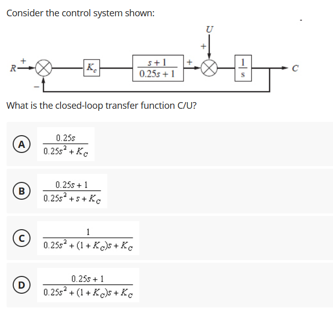 Consider the control system shown:
U
1
K.
s+1
0.25s + 1
R•
What is the closed-loop transfer function C/U?
0.25s
A
0.25s + Kc
0.25s + 1
B
0.25s +s+ Kc
1
0.25s + (1+ K)s + Kc
0.25s + 1
D
0.25s? + (1+ K)s + Ke
