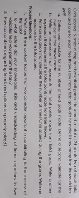Chris scored 15 times during one basketball game. He scored a total of 24 points, two of each field
goal and one for each free throw. How many field goals did he make? How may free throws did he
get?
a. Define one variable for the number of field goals made. Define a second variable for the
number of free throws made.
b. Write an expression that represents the total points made from field goals. Write another
expression that represents the total points made from free throws.
c. Write an equation that describes the number of times Chris scored during the game. Write an
equation for the total score.
Process Questions:
1. What are the important factors that you consider important in contributing to the success of
this task?
2. To what extent did your knowledge, skills and understanding of linear equations in two
variables help you perform the task?
3. How can problems regarding trends and options be properly solved?
