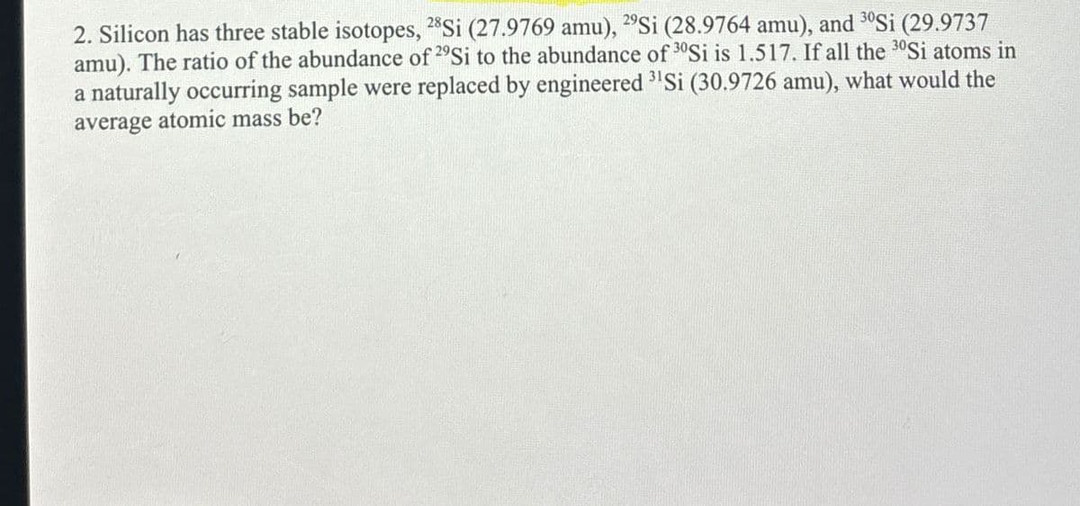 2. Silicon has three stable isotopes, 28Si (27.9769 amu), 29Si (28.9764 amu), and 30Si (29.9737
amu). The ratio of the abundance of 29Si to the abundance of 30Si is 1.517. If all the 30Si atoms in
a naturally occurring sample were replaced by engineered ³¹Si (30.9726 amu), what would the
average atomic mass be?