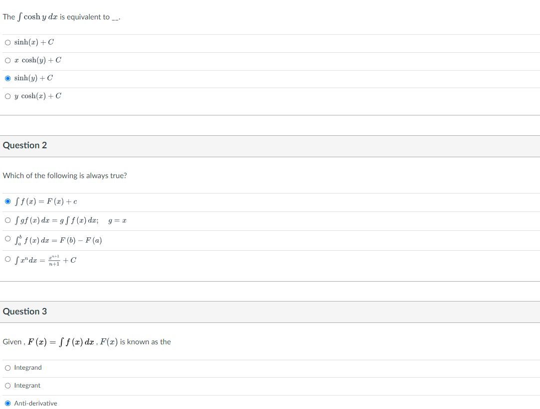 The cosh y dx is equivalent to __.
O sinh(x)+C
O x cosh(y) + C
Ⓒsinh(y) + C
O y cosh(x) + C
Question 2
Which of the following is always true?
Off(x) = F(x) + c
of gf (x) dx = gf f(x) dx; g=x
Off (x) dx = F(b) - F (a)
2+1
n+1
O fx¹ dx =
Question 3
Given, F(x) = f(x) dx, F(x) is known as the
O Integrand
O Integrant
+ C
Anti-derivative