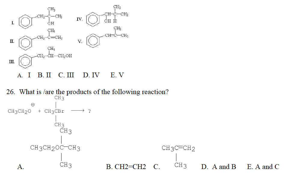 I.
II.
III.
n
CH₂
CH₂-C-CH3
OH
CH₂
-CH₂-C=CH₂
CH3
-CH₂-CH-CH₂OH
A.
A. I B. II C. III D. IV
e
CH3CH20 + CH3CBr
CH3
IV.
CH 3
V.
CH 3
26. What is/are the products of the following reaction?
CH3
CH3CH2OC-CH3
CH₂
?
OH H
-CH3
CH₂
-CH=C-CH₂
E. V
B. CH2=CH2 C.
CH3C=CH2
CH 3
D. A and B
E. A and C