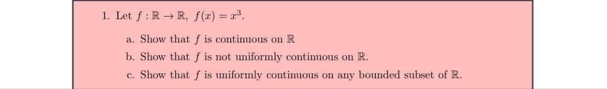 1. Let f: RR, f(x) = x³.
a. Show that f is continuous on R
b. Show that f is not uniformly continuous on R.
c. Show that f is uniformly continuous on any bounded subset of R.