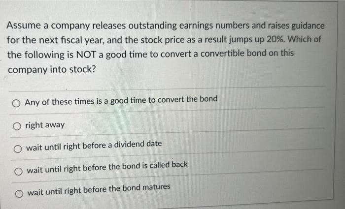 Assume a company releases outstanding earnings numbers and raises guidance
for the next fiscal year, and the stock price as a result jumps up 20%. Which of
the following is NOT a good time to convert a convertible bond on this
company into stock?
O Any of these times is a good time to convert the bond
Oright away
wait until right before a dividend date
O wait until right before the bond is called back
wait until right before the bond matures