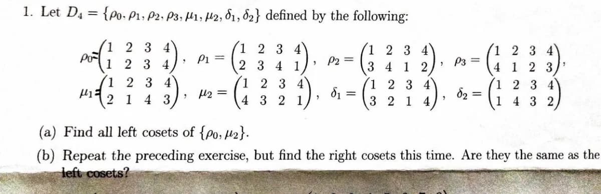 1. Let D₁ = {po. P1, P2, P3, M1, M2, 81, 82} defined by the following:
1 2 3 4
2 3 4 1
1 2 3 4
3412
1 2 3 4
3214
PO
14
2 3 4
2
3 4
1234
(3)
2 1 4 3,
1
P1 =
H₂ =
1 2 3 4
4 3 2 1,
"
2
P2 =
d₁ =
2
2
P3 =
d₂ =
1
4
1
1
2 3 4
1 2 3
2 3 4
432
(a) Find all left cosets of {po, 2}.
(b) Repeat the preceding exercise, but find the right cosets this time. Are they the same as the
left cosets?