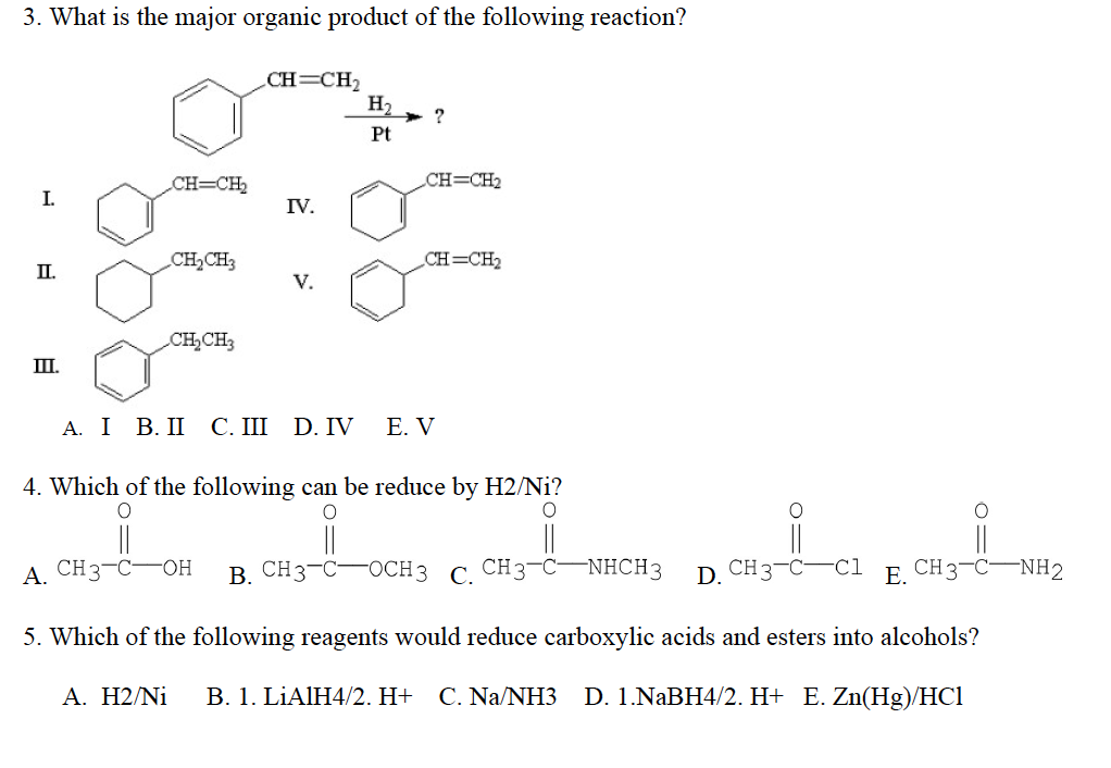 3. What is the major organic product of the following reaction?
I.
II.
III.
CH=CH₂
CH₂CH3
CH₂CH3
CH=CH₂
IV.
H₂
Pt
?
CH=CH₂
CH=CH₂
A. I B.II C.III D.IV E. V
4. Which of the following can be reduce by H2/Ni?
O
O
||
A. CH3-C-OH B. CH3-C-
O
||
OCH 3 C. CH3-C
NHCH3 D. CH3-C-C1
E.
CH3-C-NH2
5. Which of the following reagents would reduce carboxylic acids and esters into alcohols?
A. H2/Ni B. 1. LiAlH4/2. H+ C. Na/NH3 D. 1.NaBH4/2. H+ E. Zn(Hg)/HC1