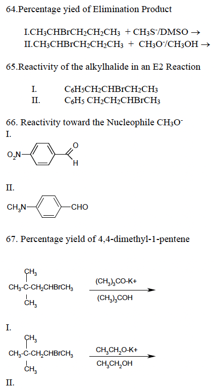 64.Percentage yied of Elimination Product
I.CH3CHBRCH₂CH₂CH3 + CH3S/DMSO →
II.CH3CHBRCH₂CH₂CH3
+ CH3O/CH3OH →
65.Reactivity of the alkylhalide in an E2 Reaction
C6H5CH₂CHBRCH₂CH3
C6H5 CH₂CH₂CHBRCH3
66. Reactivity toward the Nucleophile CH3O
I.
O₂N-
II.
CH₂N-
I.
II.
I.
O
H
67. Percentage yield of 4,4-dimethyl-1-pentene
II.
-CHO
CH3
CH3-C-CH₂CHBRCH3
CH3
CH3
CH₂-C-CH₂CHBRCH3
CH₂
(CH₂)₂CO-K+
(CH3)3COH
CH₂CH₂O-K+
CH₂CH₂OH