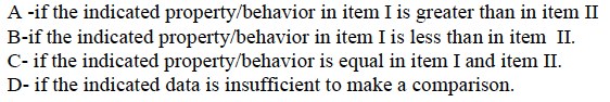 A -if the indicated property/behavior in item I is greater than in item II
B-if the indicated property/behavior in item I is less than in item II.
C- if the indicated property/behavior is equal in item I and item II.
D- if the indicated data is insufficient to make a comparison.