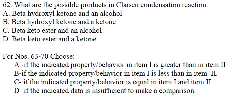 62. What are the possible products in Claisen condensation reaction.
A. Beta hydroxyl ketone and an alcohol
B. Beta hydroxyl ketone and a ketone
C. Beta keto ester and an alcohol
D. Beta keto ester and a ketone
For Nos. 63-70 Choose:
A -if the indicated property/behavior in item I is greater than in item II
B-if the indicated property/behavior in item I is less than in item II.
C- if the indicated property/behavior is equal in item I and item II.
D- if the indicated data is insufficient to make a comparison.