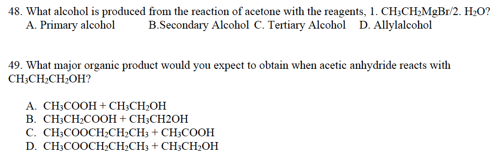 48. What alcohol is produced from the reaction of acetone with the reagents, 1. CH3CH₂MgBr/2. H₂O?
A. Primary alcohol
B.Secondary Alcohol C. Tertiary Alcohol D. Allylalcohol
49. What major organic product would you expect to obtain when acetic anhydride reacts with
CH3CH₂CH₂OH?
A. CH3COOH + CH3CH₂OH
B. CH3CH₂COOH + CH3CH2OH
C. CH3COOCH₂CH₂CH3 + CH3COOH
D. CH3COOCH₂CH₂CH3 + CH3CH₂OH