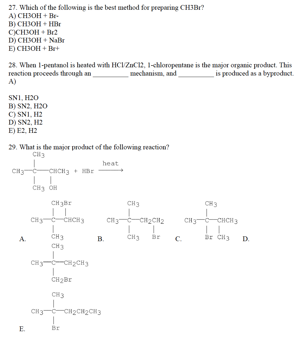 27. Which of the following is the best method for preparing CH3Br?
A) CH3OH + Br-
B) CH3OH + HBr
C)CH3OH + Br2
D) CH3OH + NaBr
E) CH3OH + Br+
28. When 1-pentanol is heated with HCl/ZnCl2, 1-chloropentane is the major organic product. This
reaction proceeds through an
is produced as a byproduct.
mechanism, and
A)
SN1, H2O
B) SN2, H2O
C) SN1, H2
D) SN2, H2
E) E2, H2
29. What is the major product of the following reaction?
CH3
CH37
A.
E.
C
CH 3 OH
CH 37
CH 37
CHCH3 + HBr
CH 37
CH3Br
|
C -CHCH3
CH 3
CH 3
C--CH2CH3
CH2Br
CH 3
Br
heat
B.
-CH2CH2CH3
CH 37
CH3
C -CH2CH2
1
CH 3
Br
C.
CH 37
CH 3
C
-CHCH 3
Br CH3
D.