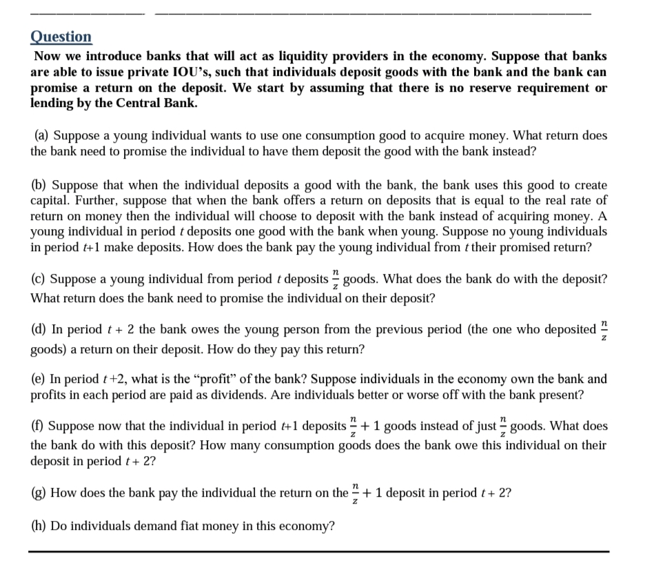 Question
Now we introduce banks that will act as liquidity providers in the economy. Suppose that banks
are able to issue private IOU's, such that individuals deposit goods with the bank and the bank can
promise a return on the deposit. We start by assuming that there is no reserve requirement or
lending by the Central Bank.
(a) Suppose a young individual wants to use one consumption good to acquire money. What return does
the bank need to promise the individual to have them deposit the good with the bank instead?
(b) Suppose that when the individual deposits a good with the bank, the bank uses this good to create
capital. Further, suppose that when the bank offers a return on deposits that is equal to the real rate of
return on money then the individual will choose to deposit with the bank instead of acquiring money. A
young individual in period t deposits one good with the bank when young. Suppose no young individuals
in period t+1 make deposits. How does the bank pay the young individual from t their promised return?
(c) Suppose a young individual from period t deposits goods. What does the bank do with the deposit?
What return does the bank need to promise the individual on their deposit?
(d) In period t + 2 the bank owes the young person from the previous period (the one who deposited
goods) a return on their deposit. How do they pay this return?
SIN
Z
(e) In period t +2, what is the "profit" of the bank? Suppose individuals in the economy own the bank and
profits in each period are paid as dividends. Are individuals better or worse off with the bank present?
(f) Suppose now that the individual in period t+1 deposits + 1 goods instead of just goods. What does
the bank do with this deposit? How many consumption goods does the bank owe this individual on their
deposit in period t + 2?
How does the bank pay the individual the return on the + 1 deposit in period t + 2?
(h) Do individuals demand fiat money in this economy?