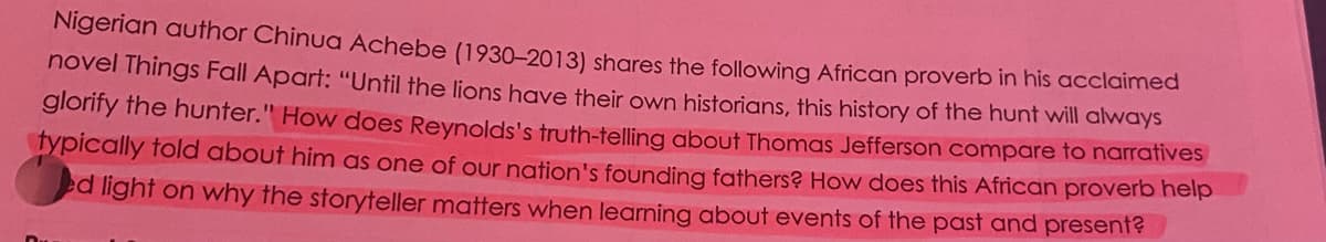 Nigerian author Chinua Achebe (1930-2013) shares the following African proverb in his acclaimed
novel Things Fall Apart: "Until the lions have their own historians, this history of the hunt will always
glorify the hunter." How does Reynolds's truth-telling about Thomas Jefferson compare to narratives
fypically fold about him as one of our nation's founding fathers? How does this African proverb help
ed light on why the storyteller matters when learning about events of the past and present?
