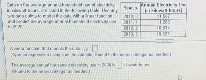 Data on the average annual household use of electricity,
in kilowatt-hours, are listed in the following table. Use any
twó data points to model the data with a linear function
and predict the average annual household electricity use
in 2020
Annual Electricity Use
(in kilowatt-hours)
11,507
Year, x
2010, 0
2011, 1
2012, 2
2013, 3
11,280
10,837
10,827
.....
A linear function that models the data is y =
(Type an expression using x as the variable. Round to the nearest integer as needed.)
The average annual household electricity use in 2020 is
(Round to the nearest integer as needed)
kilowatt-hours.
